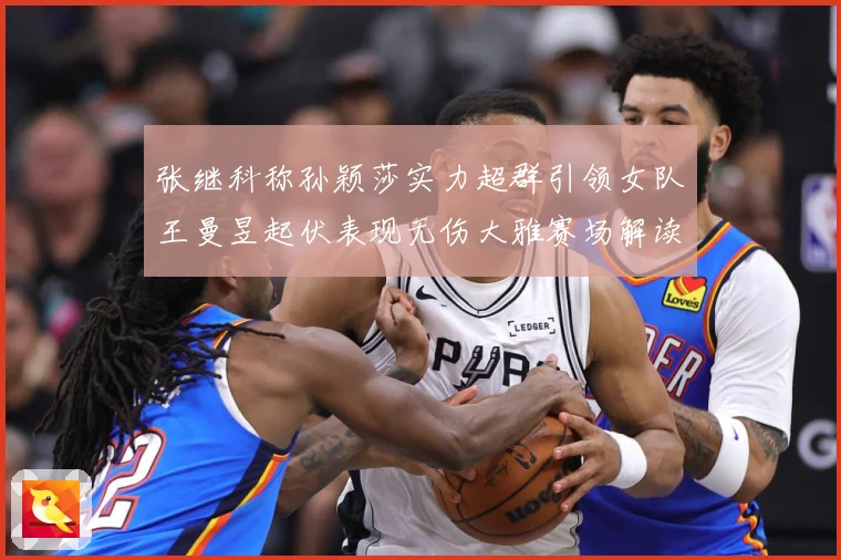 张继科称孙颖莎实力超群引领女队王曼昱起伏表现无伤大雅赛场解读
