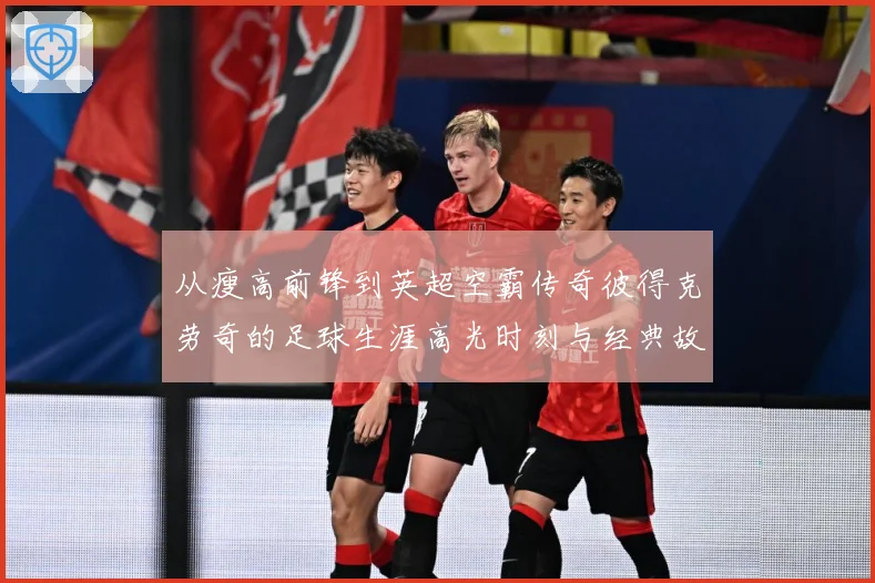从瘦高前锋到英超空霸传奇彼得克劳奇的足球生涯高光时刻与经典故事