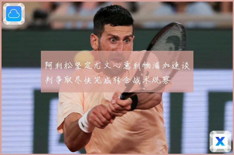 阿利松坚定尤文心意利物浦加速谈判争取尽快完成转会战术观察