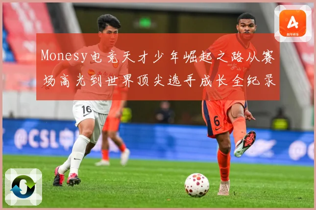 Monesy电竞天才少年崛起之路从赛场高光到世界顶尖选手成长全纪录