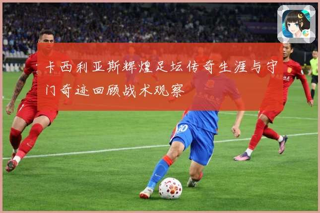 卡西利亚斯辉煌足坛传奇生涯与守门奇迹回顾战术观察