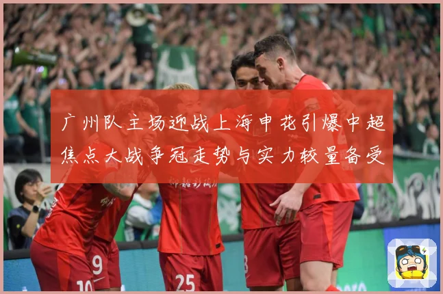 广州队主场迎战上海申花引爆中超焦点大战争冠走势与实力较量备受瞩目