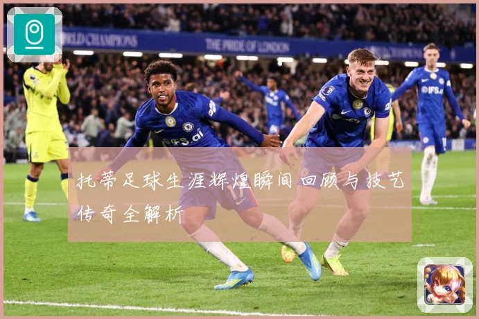 托蒂足球生涯辉煌瞬间回顾与技艺传奇全解析