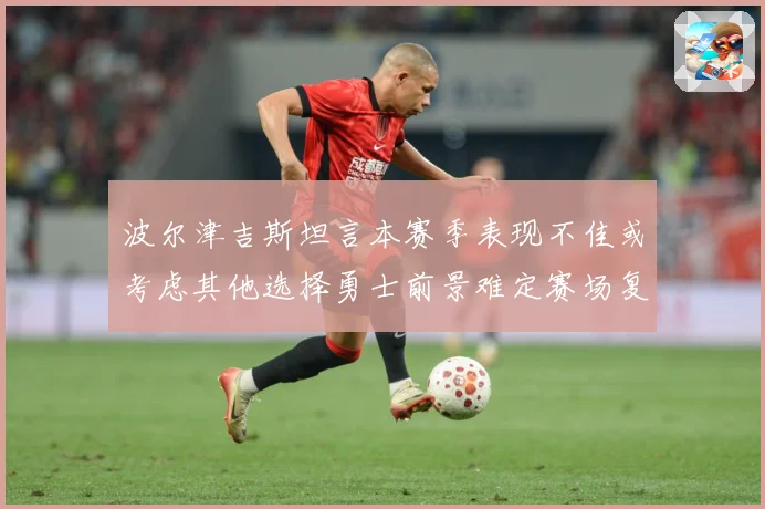 波尔津吉斯坦言本赛季表现不佳或考虑其他选择勇士前景难定赛场复盘