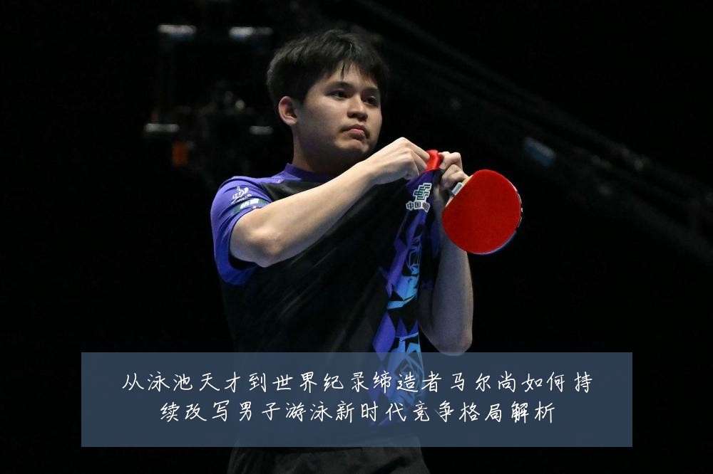 从泳池天才到世界纪录缔造者马尔尚如何持续改写男子游泳新时代竞争格局解析