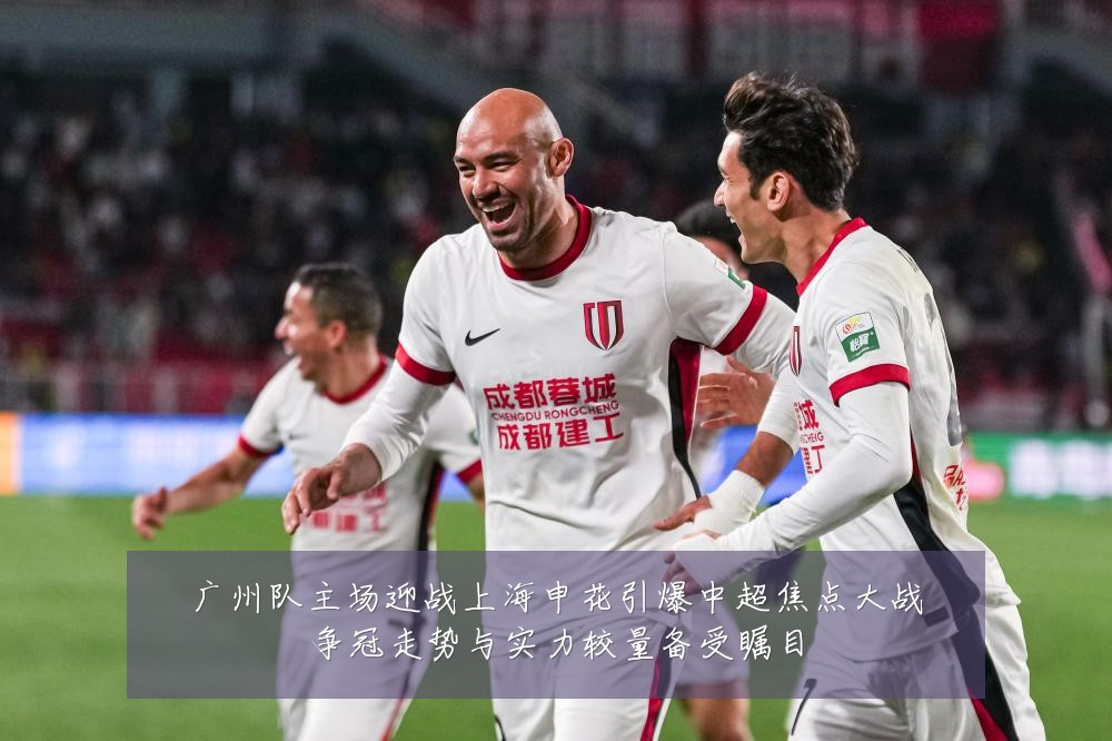 广州队主场迎战上海申花引爆中超焦点大战争冠走势与实力较量备受瞩目